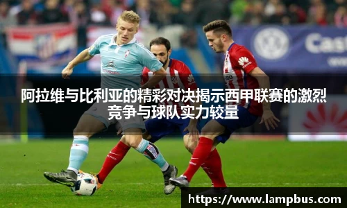 阿拉维与比利亚的精彩对决揭示西甲联赛的激烈竞争与球队实力较量