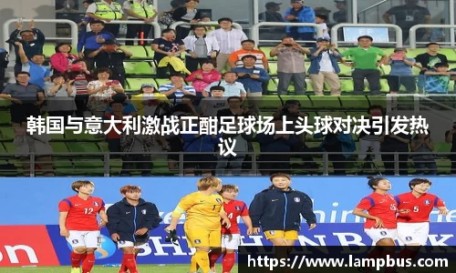 韩国与意大利激战正酣足球场上头球对决引发热议