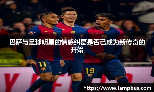 巴萨与足球明星的情感纠葛是否已成为新传奇的开始