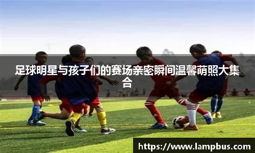 足球明星与孩子们的赛场亲密瞬间温馨萌照大集合